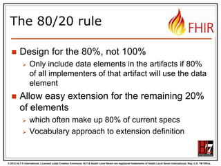 © 2012 HL7 ® International. Licensed under Creative Commons. HL7 & Health Level Seven are registered trademarks of Health Level Seven International. Reg. U.S. TM Office.
The 80/20 rule
 Design for the 80%, not 100%
 Only include data elements in the artifacts if 80%
of all implementers of that artifact will use the data
element
 Allow easy extension for the remaining 20%
of elements
 which often make up 80% of current specs
 Vocabulary approach to extension definition
 