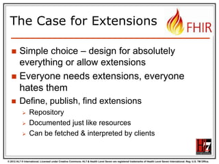 © 2012 HL7 ® International. Licensed under Creative Commons. HL7 & Health Level Seven are registered trademarks of Health Level Seven International. Reg. U.S. TM Office.
The Case for Extensions
 Simple choice – design for absolutely
everything or allow extensions
 Everyone needs extensions, everyone
hates them
 Define, publish, find extensions
 Repository
 Documented just like resources
 Can be fetched & interpreted by clients
 