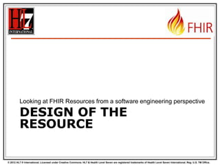 © 2012 HL7 ® International. Licensed under Creative Commons. HL7 & Health Level Seven are registered trademarks of Health Level Seven International. Reg. U.S. TM Office.
DESIGN OF THE
RESOURCE
Looking at FHIR Resources from a software engineering perspective
 