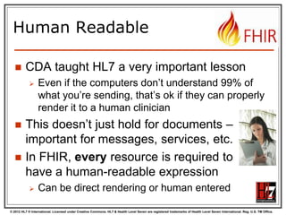 © 2012 HL7 ® International. Licensed under Creative Commons. HL7 & Health Level Seven are registered trademarks of Health Level Seven International. Reg. U.S. TM Office.
Human Readable
 CDA taught HL7 a very important lesson
 Even if the computers don’t understand 99% of
what you’re sending, that’s ok if they can properly
render it to a human clinician
 This doesn’t just hold for documents –
important for messages, services, etc.
 In FHIR, every resource is required to
have a human-readable expression
 Can be direct rendering or human entered
 