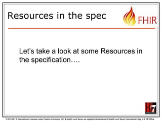 © 2012 HL7 ® International. Licensed under Creative Commons. HL7 & Health Level Seven are registered trademarks of Health Level Seven International. Reg. U.S. TM Office.
Resources in the spec
Let’s take a look at some Resources in
the specification….
 