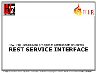 © 2012 HL7 ® International. Licensed under Creative Commons. HL7 & Health Level Seven are registered trademarks of Health Level Seven International. Reg. U.S. TM Office.
REST SERVICE INTERFACE
How FHIR uses RESTful principles to communicate Resources
 