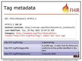 © 2012 HL7 ® International. Licensed under Creative Commons. HL7 & Health Level Seven are registered trademarks of Health Level Seven International. Reg. U.S. TM Office.
Tag metadata
GET /fhir/Patient/1 HTTP/1.1
HTTP/1.1 200 OK
Content-Location: http://server.com/fhir/Patient/1/_history/12
Last-Modified: Tue, 29 May 2012 23:45:32 GMT
Category: http://example.org/fhir/Status#Test;
scheme="http://hl7.org/fhir/tag"; label="Our test tag"
http://hl7.org/fhir/tag A general tag
http://hl7.org/fhir/tag/profile
A profile tag - a claim that the Resource
conforms to the profile identified in the
term
http://hl7.org/fhir/tag/security A security label
 