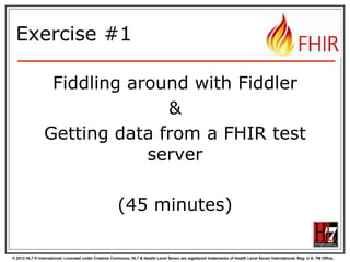© 2012 HL7 ® International. Licensed under Creative Commons. HL7 & Health Level Seven are registered trademarks of Health Level Seven International. Reg. U.S. TM Office.
Exercise #1
Fiddling around with Fiddler
&
Getting data from a FHIR test
server
(45 minutes)
 