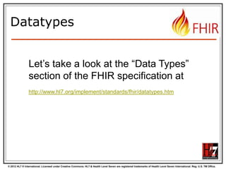 © 2012 HL7 ® International. Licensed under Creative Commons. HL7 & Health Level Seven are registered trademarks of Health Level Seven International. Reg. U.S. TM Office.
Datatypes
Let’s take a look at the “Data Types”
section of the FHIR specification at
http://www.hl7.org/implement/standards/fhir/datatypes.htm
 