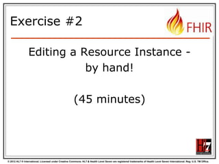 © 2012 HL7 ® International. Licensed under Creative Commons. HL7 & Health Level Seven are registered trademarks of Health Level Seven International. Reg. U.S. TM Office.
Exercise #2
Editing a Resource Instance -
by hand!
(45 minutes)
 