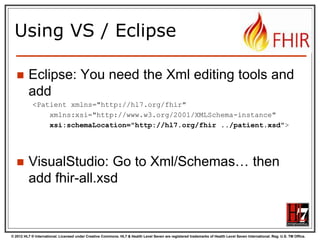 © 2012 HL7 ® International. Licensed under Creative Commons. HL7 & Health Level Seven are registered trademarks of Health Level Seven International. Reg. U.S. TM Office.
Using VS / Eclipse
 Eclipse: You need the Xml editing tools and
add
<Patient xmlns="http://hl7.org/fhir"
xmlns:xsi="http://www.w3.org/2001/XMLSchema-instance"
xsi:schemaLocation="http://hl7.org/fhir ../patient.xsd">
 VisualStudio: Go to Xml/Schemas… then
add fhir-all.xsd
 