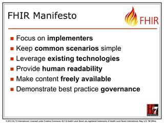 © 2012 HL7 ® International. Licensed under Creative Commons. HL7 & Health Level Seven are registered trademarks of Health Level Seven International. Reg. U.S. TM Office.
FHIR Manifesto
 Focus on implementers
 Keep common scenarios simple
 Leverage existing technologies
 Provide human readability
 Make content freely available
 Demonstrate best practice governance
 