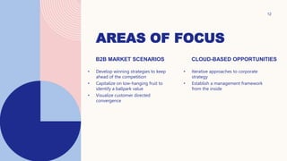 AREAS OF FOCUS
12
B2B MARKET SCENARIOS
• Develop winning strategies to keep
ahead of the competition
• Capitalize on low-hanging fruit to
identify a ballpark value
• Visualize customer directed
convergence
CLOUD-BASED OPPORTUNITIES
• Iterative approaches to corporate
strategy
• Establish a management framework
from the inside
 