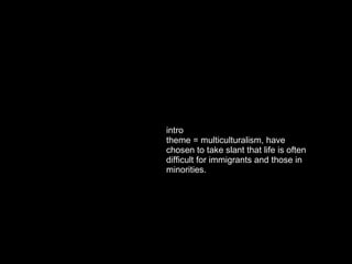intro theme = multiculturalism, have chosen to take slant that life is often difficult for immigrants and those in minorities.  