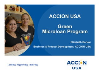 ACCION USA

                                        Green
                                  Microloan Program
                                                     Elizabeth Garlow
                          Business & Product Development, ACCION USA




Lending. Supporting. Inspiring.
 