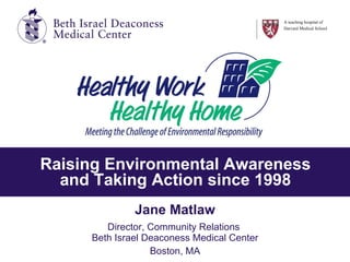Raising Environmental Awareness and Taking Action since 1998 Jane Matlaw Director, Community Relations  Beth Israel Deaconess Medical Center Boston, MA A teaching hospital of Harvard Medical School 
