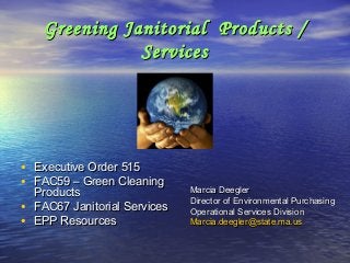 Greening Janitorial Products /Greening Janitorial Products /
ServicesServices
• Executive Order 515Executive Order 515
• FAC59 – Green CleaningFAC59 – Green Cleaning
ProductsProducts
• FAC67 Janitorial ServicesFAC67 Janitorial Services
• EPP ResourcesEPP Resources
Marcia DeeglerMarcia Deegler
Director of Environmental PurchasingDirector of Environmental Purchasing
Operational Services DivisionOperational Services Division
Marcia.deegler@state.ma.usMarcia.deegler@state.ma.us
 