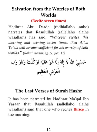 Salvation from the Worries of Both
Worlds
(Recite seven times)
Hadhrat Abu Darda (radhiallaho anho)
narrates that Rasulullah (sallellaho alaihe
wasallam) has said, “Whoever recites this
morning and evening seven times, then Allah
Ta'ala will become sufficient for his worries of both
worlds.” (Rohul ma’ani, pg. 53 juz. 11)

‫حسبي الﹸل إله إ#ا هو عليه تو #لت وهو رب‬
‫ك‬
‫ل‬
‫العرش العظيم‬
The Last Verses of Surah Hashr
It has been narrated by Hadhrat Ma’qal Ibn
Yasaar that Rasulullah (sallellaho alaihe
wasallam) said that one who recites thrice in
the morning:

12

 