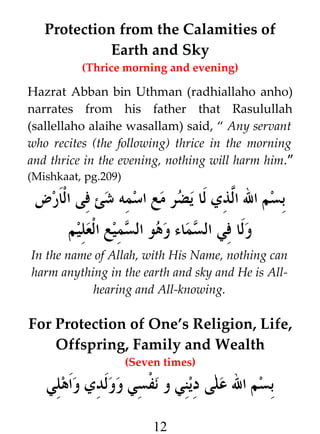 Protection from the Calamities of
Earth and Sky
(Thrice morning and evening)

Hazrat Abban bin Uthman (radhiallaho anho)
narrates from his father that Rasulullah
(sallellaho alaihe wasallam) said, “ Any servant
who recites (the following) thrice in the morning
and thrice in the evening, nothing will harm him.”
(Mishkaat, pg.209)

‫بسم ال ا#ذي لا يضر مع اسمه شئ فى الارض‬
‫ل‬
‫ولا في السماء وهو السميع العليم‬
In the name of Allah, with His Name, nothing can
harm anything in the earth and sky and He is Allhearing and All-knowing.

For Protection of One’s Religion, Life,
Offspring, Family and Wealth
(Seven times)

‫بسم ال على ديني و نفسي وولدي واهلي‬
12

 