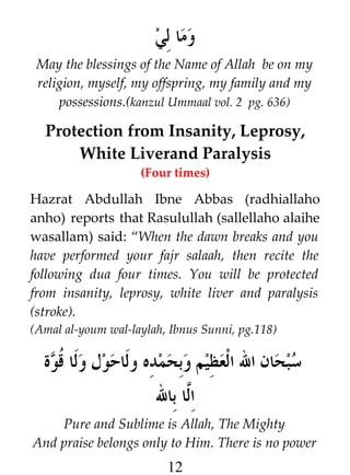 ‫وما لي‬
May the blessings of the Name of Allah be on my
religion, myself, my offspring, my family and my
possessions.(kanzul Ummaal vol. 2 pg. 636)

Protection from Insanity, Leprosy,
White Liverand Paralysis
(Four times)

Hazrat Abdullah Ibne Abbas (radhiallaho
anho) reports that Rasulullah (sallellaho alaihe
wasallam) said: “When the dawn breaks and you
have performed your fajr salaah, then recite the
following dua four times. You will be protected
from insanity, leprosy, white liver and paralysis
(stroke).
(Amal al-youm wal-laylah, Ibnus Sunni, pg.118)

‫سبحان ال العظيم وبحمده ولاحول ولا ﹸوة‬
‫ق‬
‫ا#ا بال‬
‫ل‬
Pure and Sublime is Allah, The Mighty
And praise belongs only to Him. There is no power

12

 