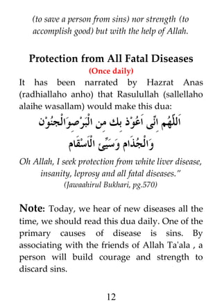 (to save a person from sins) nor strength (to
accomplish good) but with the help of Allah.

Protection from All Fatal Diseases
(Once daily)

It has been narrated by Hazrat Anas
(radhiallaho anho) that Rasulullah (sallellaho
alaihe wasallam) would make this dua:

‫ى اعوذ بك من البرصوالجنون‬i‫هم ا‬h ‫ال‬
‫ل ن‬
‫ئ الاسقام‬i‫والجذام وس‬
‫ي‬

Oh Allah, I seek protection from white liver disease,
insanity, leprosy and all fatal diseases.”
(Jawaahirul Bukhari, pg.570)

Note: Today, we hear of new diseases all the
time, we should read this dua daily. One of the
primary causes of disease is sins. By
associating with the friends of Allah Ta'ala , a
person will build courage and strength to
discard sins.

12

 