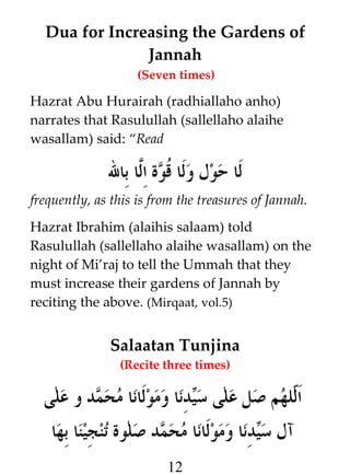 Dua for Increasing the Gardens of
Jannah
(Seven times)

Hazrat Abu Hurairah (radhiallaho anho)
narrates that Rasulullah (sallellaho alaihe
wasallam) said: “Read

‫لا حول ولا ﹸوة ا#ا بال‬
‫ق ل‬
frequently, as this is from the treasures of Jannah.
Hazrat Ibrahim (alaihis salaam) told
Rasulullah (sallellaho alaihe wasallam) on the
night of Mi’raj to tell the Ummah that they
must increase their gardens of Jannah by
reciting the above. (Mirqaat, vol.5)

Salaatan Tunjina
(Recite three times)

‫دنا ومولانا محمد و على‬i‫لهم صل على س‬h‫ا‬
‫ي‬
‫ل‬
‫دنا ومولانا محمد صلوة تنجينا بها‬i‫آل س‬
‫ي‬
12

 