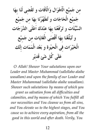 ‫من جميع الاهوال والافات و تقضى لنا بها‬
‫رنا بها من جميع‬i ‫جميع الحاجات و تط‬
‫ه‬
‫ئات و ترفعنا بها عندك اعلى الدرجات‬i‫الس‬
‫ي‬
‫و تب #غنا بها أقصى الغايات من جميع‬
‫ل‬
‫الخيرات فى الحيوة و بعد الممات إنك‬
‫على ﹸل شئ قدير‬
‫ك‬
O Allah! Shower Your salutations upon our
Leader and Master Muhammad (sallellaho alaihe
wasallam) and upon the family of our Leader and
Master Muhammad (sallellaho alaihe wasallam).
Shower such salutations by means of which you
grant us salvation from all difficulties and
calamities, and by means of which You fulfill all
our necessities and You cleanse us from all sins,
and You elevate us to the highest stages, and You
cause us to achieve every aspiration, from all the
good in this world and after death. Verily, You

12

 