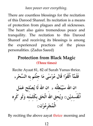 have power over everything.
There are countless blessings for the recitation
of this Darood Shareef. Its recitation is a means
of protection from plagues and all sicknesses.
The heart also gains tremendous peace and
tranquility. The recitation to this Darood
Shareef and receiving its blessings is among
the experienced practices of the pious
personalities. (Zadus Saeed)

Protection from Black Magic
(Three times)

Recite Ayaat 81, 82 of Surah Yunus thrice.
‫ط‬

‫حر‬i ‫فلمآ القوا قال موسى ما جئتم به ال‬
‫س‬
‫ان ال سيبط ﹸه ط ان ال لا يصلح عمل‬
‫ل‬

‫ا ﹸفسدين○ ويحق ال الحق بكلمته ولو كره‬
‫ل‬
‫المجرمون‬

○

By reciting the above aayat thrice morning and

12

 