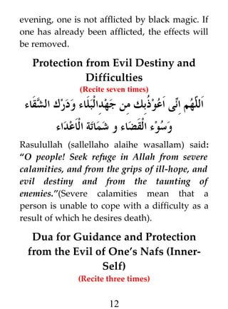 evening, one is not afflicted by black magic. If
one has already been afflicted, the effects will
be removed.

Protection from Evil Destiny and
Difficulties
(Recite seven times)

‫ى اعو ﹸبك من جهدالبلاء ودرك الشقاء‬i‫هم ا‬h ‫ال‬
‫ذ‬
‫ل ن‬
‫وسوء القضاء و شماتة الاعداء‬
Rasulullah (sallellaho alaihe wasallam) said:
“O people! Seek refuge in Allah from severe
calamities, and from the grips of ill-hope, and
evil destiny and from the taunting of
enemies.”(Severe calamities mean that a
person is unable to cope with a difficulty as a
result of which he desires death).

Dua for Guidance and Protection
from the Evil of One’s Nafs (InnerSelf)
(Recite three times)

12

 