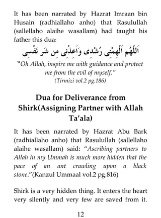 It has been narrated by Hazrat Imraan bin
Husain (radhiallaho anho) that Rasulullah
(sallellaho alaihe wasallam) had taught his
father this dua:

‫هم الهمنى رشدى واعذنى من شر نفسى‬h ‫ال‬
‫ل‬
“Oh Allah, inspire me with guidance and protect
me from the evil of myself.”
(Tirmizi vol.2 pg.186)

Dua for Deliverance from
Shirk(Assigning Partner with Allah
Ta’ala)
It has been narrated by Hazrat Abu Bark
(radhiallaho anho) that Rasulullah (sallellaho
alaihe wasallam) said: “Ascribing partners to
Allah in my Ummah is much more hidden that the
pace of an ant crawling upon a black
stone.”(Kanzul Ummaal vol.2 pg.816)
Shirk is a very hidden thing. It enters the heart
very silently and very few are saved from it.

12

 