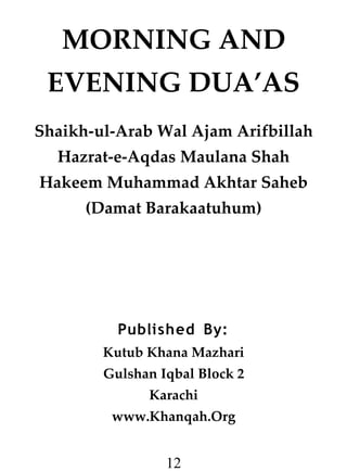 MORNING AND
EVENING DUA’AS
Shaikh-ul-Arab Wal Ajam Arifbillah
Hazrat-e-Aqdas Maulana Shah
Hakeem Muhammad Akhtar Saheb
(Damat Barakaatuhum)

Published By:
Kutub Khana Mazhari
Gulshan Iqbal Block 2
Karachi
www.Khanqah.Org

12

 
