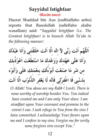 Sayyidul Istighfaar
(Recite once)

Hazrat Shaddad bin Aus (radhiallaho anho)
reports that Rasulullah (sallellaho alaihe
wasallam) said: “Sayyidul Istighfaar (i.e. The
Greatest Istighfaar) is to beseech Allah Ta'ala in
the following manner:

‫ى ل اله ا#ا انت خلقتنى وانا عبدك‬i‫هم انت ر‬h ‫ال‬
‫ل‬
‫ب‬
‫ل‬
‫وانا على عهدك ووعدك ما استطعت اعو ﹸبك‬
‫ذ‬
‫من شر ما صنعت ابو ]لك بنعمتك على وابوء‬
‫ء‬
‫بذمنبى فا اغفرلى فانه لا يغفر ال #نوب ا#ا انت‬
‫ل‬
‫ذ‬
O Allah! You alone are my Rabb ( Lord). There is
none worthy of worship besides You. You indeed
have created me and I am only Your slave. I am
steadfast upon Your covenant and promise to the
extent I can. I seek refuge in You from the sins I
have committed. I acknowledge Your favors upon
me and I confess to my sins. Forgive me for verily
none forgives sins except You.”

12

 