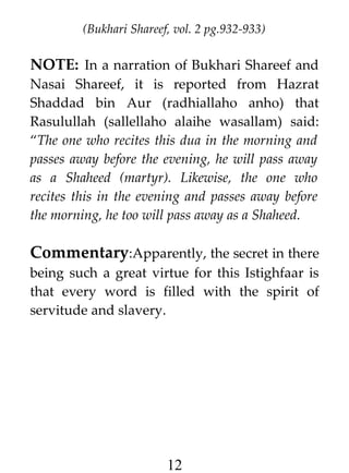 (Bukhari Shareef, vol. 2 pg.932-933)

NOTE: In a narration of Bukhari Shareef and
Nasai Shareef, it is reported from Hazrat
Shaddad bin Aur (radhiallaho anho) that
Rasulullah (sallellaho alaihe wasallam) said:
“The one who recites this dua in the morning and
passes away before the evening, he will pass away
as a Shaheed (martyr). Likewise, the one who
recites this in the evening and passes away before
the morning, he too will pass away as a Shaheed.

Commentary:Apparently, the secret in there
being such a great virtue for this Istighfaar is
that every word is filled with the spirit of
servitude and slavery.

12

 