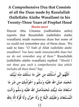 A Comprehensive Dua that Consists
of all the Duas made by Rasulullah
(Sallellaho Alaihe Wasallam) in his
Twenty-Three Years of Prophet Hood
(Recite once)

Hazrat Abu Umama (radhiallaho anho)
reports that Rasulullah (sallellaho alaihe
wasallam) made numerous duas but some of
us could not remember any of these duas. We
said to him: “O Nabi of Allah (sallellaho alaihe
wasallam)! You have made immumerable duas but
we do not remember any of them.” Rasulullah
(sallellaho alaihe wasallam) replied: “Should I
not show you such a comprehensive dua which
includes all these duas? Say:

‫ك‬W‫ى اسئ ﹸك من خير ما سئلك منه نب‬i‫هم ا‬h ‫ال‬
‫ي‬
‫ل‬
‫ل ن‬

‫محمد صل ال عليه وس #م و اعو ﹸبك من شر ما‬
‫ذ‬
‫ل‬
‫ك محمدصل ال عليه وس #م وانت‬W‫استعاذ منه نب‬
‫ل‬
‫ي‬
‫المستعان وعليك البلاغ ولا حول ولا ﹸوة ا#ا بال‬
‫ق ل‬
12

 