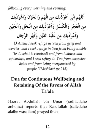 following every morning and evening:

‫ى اعو ﹸبك من الهم والحزن واعو ﹸبك‬i‫هم ا‬h ‫ال‬
‫ذ‬
‫ذ‬
‫ل ن‬
‫من العجز والكسل واعو ﹸبك من البخل والجبن‬
‫ذ‬
‫جال‬i ‫واعو ﹸبك من غلبة الدين وقهر ال‬
‫ر‬
‫ذ‬
O Allah! I seek refuge in You from grief and
worries, and I seek refuge in You from being unable
(to do what is required) and from laziness and
cowardice, and I seek refuge in You from excessive
debts and from being overpowered by
people.”(Mishkaat pg.215)

Dua for Continuous Wellbeing and
Retaining Of the Favors of Allah
Ta'ala
Hazrat Abdullah bin Umar (radhiallaho
anhoma) reports that Rasulullah (sallellaho
alaihe wasallam) prayed thus:

12

 