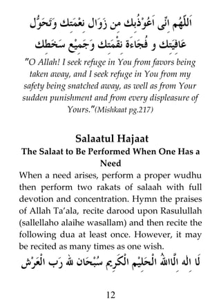 ‫ل‬W ‫ى اعو ﹸبك من زوال نعمتك وتح‬i‫هم ا‬h ‫ال‬
‫و‬
‫ذ‬
‫ل ن‬
‫ة نقمتك وجميع سخطك‬s‫عافيتك و ﹸجاء‬
‫ف‬
”O Allah! I seek refuge in You from favors being
taken away, and I seek refuge in You from my
safety being snatched away, as well as from Your
sudden punishment and from every displeasure of
Yours.”(Mishkaat pg.217)

Salaatul Hajaat
The Salaat to Be Performed When One Has a
Need
When a need arises, perform a proper wudhu
then perform two rakats of salaah with full
devotion and concentration. Hymn the praises
of Allah Ta’ala, recite darood upon Rasulullah
(sallellaho alaihe wasallam) and then recite the
following dua at least once. However, it may
be recited as many times as one wish.

‫لا اله ا#اا ] الحليم الكري سبحان ل رب العرش‬
‫لل‬
12

 