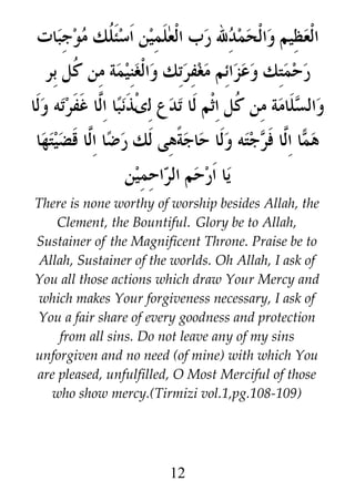 ‫العظيم والحمدل رب العلمين اسئ ﹸك موجبات‬
‫ل‬
‫رحمتك وعزائم مغفرتك والغنيمة من ﹸل بر‬
‫ك‬
‫ذنب%ا ا#ا غفرته ولا‬w‫والسلامة من ﹸل اثم لا تدع لى‬
‫ل‬
‫ك‬
‫هى لك ر %ا ا#ا قضيتها‬y‫ا ا#ا فرجته ولا حاجة‬z ‫ه‬
‫ض ل‬
‫م ل‬
‫يا ارحم ال |احمين‬
‫ر‬
There is none worthy of worship besides Allah, the
Clement, the Bountiful. Glory be to Allah,
Sustainer of the Magnificent Throne. Praise be to
Allah, Sustainer of the worlds. Oh Allah, I ask of
You all those actions which draw Your Mercy and
which makes Your forgiveness necessary, I ask of
You a fair share of every goodness and protection
from all sins. Do not leave any of my sins
unforgiven and no need (of mine) with which You
are pleased, unfulfilled, O Most Merciful of those
who show mercy.(Tirmizi vol.1,pg.108-109)

12

 