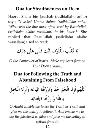 Dua for Steadfastness on Deen
Hazrat Shahr bin Jaushab (radhiallaho anho)
says: “I asked Umme Salma (radhiallaho anha)
‘What was the dua most often read by Rasulullah
(sallellaho alaihe wasallam) in his house?’ She
replied that Rasulullah (sallellaho alaihe
wasallam) used to read:

‫ت قلبى على دينك‬i‫يا مق }ب ال ﹸ ﹸوب ث‬
‫ب‬
‫ل قل‬
O the Controller of hearts! Make my heart firm on
Your Deen.(Tirmizi)

Dua for Following the Truth and
Abstaining From Falsehood

‫باعه وارنا الباطل‬i‫ا وارزقنا ا‬y‫هم ارنا الحق حق‬h ‫ال‬
‫ت‬
‫ل‬
‫ا وارزقنا اجتنابه‬y‫باطل‬
O Allah! Enable me to see the Truth as Truth and
give me the ability to follow it. And enable me to
see the falsehood as false and give me the ability to
refrain from it.

12

 