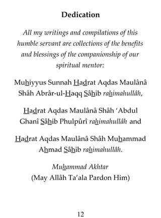 Dedication
All my writings and compilations of this
humble servant are collections of the benefits
and blessings of the companionship of our
spiritual mentor:
Muhiyyus Sunnah Hadrat Aqdas Maulânâ
Shâh Abrâr-ul-Haqq Sâhib rahimahullâh,
Hadrat Aqdas Maulânâ Shâh ‘Abdul
Ghanî Sâhib Phulpûrî rahimahullâh and
Hadrat Aqdas Maulânâ Shâh Muhammad
Ahmad Sâhib rahimahullâh.
Muhammad Akhtar
(May Allâh Ta’ala Pardon Him)

12

 