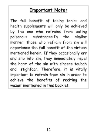 Important Note:
The full benefit of taking tonics and
health supplements will only be achieved
by the one who refrains from eating
poisonous substances.In the similar
manner, those who refrain from sin will
experience the full benefit of the virtues
mentioned herein. If they occasionally err
and slip into sin, they immediately repel
the harm of the sin with sincere taubah
and istighfaar. Therefore, it is vitally
important to refrain from sin in order to
achieve the benefits of reciting the
wazaif mentioned in this booklet.

12

 
