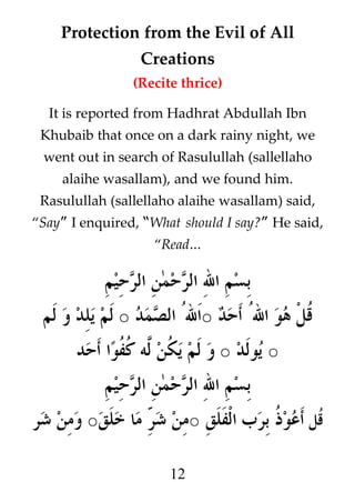 Protection from the Evil of All
Creations
(Recite thrice)
It is reported from Hadhrat Abdullah Ibn
Khubaib that once on a dark rainy night, we
went out in search of Rasulullah (sallellaho
alaihe wasallam), and we found him.
Rasulullah (sallellaho alaihe wasallam) said,
“Say” I enquired, “What should I say?” He said,
“Read…

‫بسم ال الرحمن الرحيم‬
‫ﹸل هو الﹸ أحد ○الﹸ الصمد ○ لم يلد و لم‬
‫ق‬
‫○ يولد ○ و لم ي ﹸن #ه ﹸ ﹸو%ا أحد‬
‫ك ل كف‬
‫بسم ال الرحمن الرحيم‬
‫قﹸل أعو ﹸ برب الفلق ○من / ما خلق○ ومن شر‬
‫شر‬
‫ذ‬
12

 