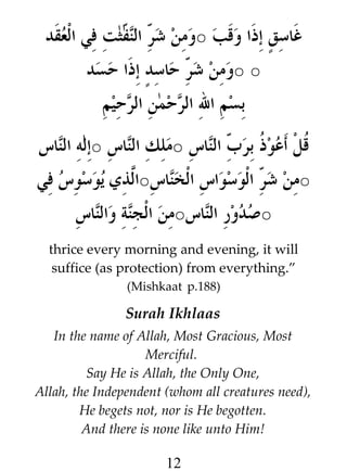 ‫غاسق3 إذا وقب ○ومن / /ثت في العقد‬
‫شر النف‬
‫○ ○ومن / حاسد3 إذا حسد‬
‫شر‬
‫بسم ال الرحمن الرحيم‬
‫ﹸل أعو ﹸ / الناس ○ملك الناس ○إله الناس‬
‫ذ برب‬
‫ق‬
‫○من / الوسواس الخناس○ا#ذي يوسوس في‬
‫ل‬
‫شر‬
‫○صدور الناس○من الجنة والناس‬
thrice every morning and evening, it will
suffice (as protection) from everything.”
(Mishkaat p.188)

Surah Ikhlaas
In the name of Allah, Most Gracious, Most
Merciful.
Say He is Allah, the Only One,
Allah, the Independent (whom all creatures need),
He begets not, nor is He begotten.
And there is none like unto Him!

12

 