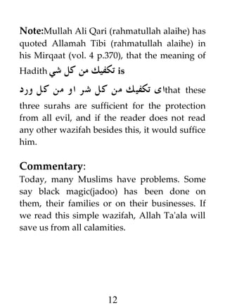 Note:Mullah Ali Qari (rahmatullah alaihe) has
quoted Allamah Tibi (rahmatullah alaihe) in
his Mirqaat (vol. 4 p.370), that the meaning of
Hadith ‫شي‬

‫ تكفيك من كل‬is

‫ای تكفيك من كل شر او من كل ورد‬that

these

three surahs are sufficient for the protection
from all evil, and if the reader does not read
any other wazifah besides this, it would suffice
him.

Commentary:
Today, many Muslims have problems. Some
say black magic(jadoo) has been done on
them, their families or on their businesses. If
we read this simple wazifah, Allah Ta'ala will
save us from all calamities.

12

 