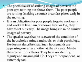 • The poem is a set of striking images of poverty; the
poet says nothing but shows them. The poor people
are rattling (making a sound) breakfast plates early in
the morning.
• It is an obligation for poor people to go to work early
and work till late. Sun or shower, frost or fog, they
have to set out early. The image brings to mind similar
images of poverty.
• The speaker says that he is aware of the condition of
the households' minds and souls, or their psychology.
He doesn't describe that. Such housemaids are
appearing one after another at the city gate. Maybe
they come from villages. They have no identity,
dignity and meaningful life. They are 'despondent', or
extremely sad.
 