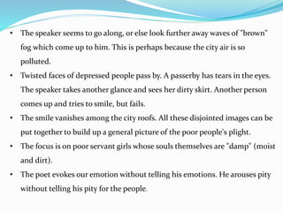 • The speaker seems to go along, or else look further away waves of "brown"
fog which come up to him. This is perhaps because the city air is so
polluted.
• Twisted faces of depressed people pass by. A passerby has tears in the eyes.
The speaker takes another glance and sees her dirty skirt. Another person
comes up and tries to smile, but fails.
• The smile vanishes among the city roofs. All these disjointed images can be
put together to build up a general picture of the poor people's plight.
• The focus is on poor servant girls whose souls themselves are "damp" (moist
and dirt).
• The poet evokes our emotion without telling his emotions. He arouses pity
without telling his pity for the people.
 