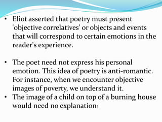• Eliot asserted that poetry must present
'objective correlatives' or objects and events
that will correspond to certain emotions in the
reader's experience.
• The poet need not express his personal
emotion. This idea of poetry is anti-romantic.
For instance, when we encounter objective
images of poverty, we understand it.
• The image of a child on top of a burning house
would need no explanation!
 