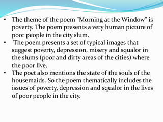 • The theme of the poem "Morning at the Window" is
poverty. The poem presents a very human picture of
poor people in the city slum.
• The poem presents a set of typical images that
suggest poverty, depression, misery and squalor in
the slums (poor and dirty areas of the cities) where
the poor live.
• The poet also mentions the state of the souls of the
housemaids. So the poem thematically includes the
issues of poverty, depression and squalor in the lives
of poor people in the city.
 