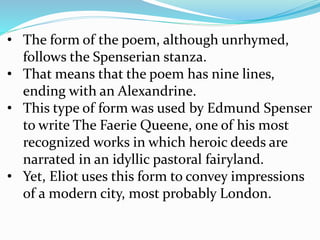 • The form of the poem, although unrhymed,
follows the Spenserian stanza.
• That means that the poem has nine lines,
ending with an Alexandrine.
• This type of form was used by Edmund Spenser
to write The Faerie Queene, one of his most
recognized works in which heroic deeds are
narrated in an idyllic pastoral fairyland.
• Yet, Eliot uses this form to convey impressions
of a modern city, most probably London.
 
