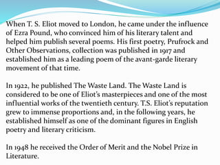 When T. S. Eliot moved to London, he came under the influence
of Ezra Pound, who convinced him of his literary talent and
helped him publish several poems. His first poetry, Prufrock and
Other Observations, collection was published in 1917 and
established him as a leading poem of the avant-garde literary
movement of that time.
In 1922, he published The Waste Land. The Waste Land is
considered to be one of Eliot’s masterpieces and one of the most
influential works of the twentieth century. T.S. Eliot’s reputation
grew to immense proportions and, in the following years, he
established himself as one of the dominant figures in English
poetry and literary criticism.
In 1948 he received the Order of Merit and the Nobel Prize in
Literature.
 