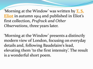‘Morning at the Window’ was written by T. S.
Eliot in autumn 1914 and published in Eliot’s
first collection, Prufrock and Other
Observations, three years later.
‘Morning at the Window’ presents a distinctly
modern view of London, focusing on everyday
details and, following Baudelaire’s lead,
elevating them ‘to the first intensity’. The result
is a wonderful short poem.
 