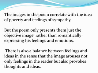 The images in the poem correlate with the idea
of poverty and feelings of sympathy.
But the poem only presents them just the
objective image, rather than romantically
expressing his feelings and emotions.
There is also a balance between feelings and
ideas in the sense that the image arouses not
only feelings in the reader but also provokes
thoughts and ideas.
 