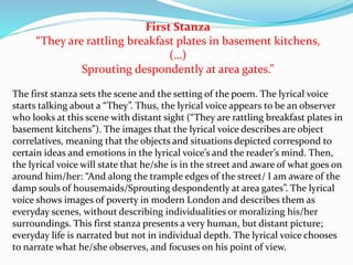 First Stanza
“They are rattling breakfast plates in basement kitchens,
(…)
Sprouting despondently at area gates.”
The first stanza sets the scene and the setting of the poem. The lyrical voice
starts talking about a “They”. Thus, the lyrical voice appears to be an observer
who looks at this scene with distant sight (“They are rattling breakfast plates in
basement kitchens”). The images that the lyrical voice describes are object
correlatives, meaning that the objects and situations depicted correspond to
certain ideas and emotions in the lyrical voice’s and the reader’s mind. Then,
the lyrical voice will state that he/she is in the street and aware of what goes on
around him/her: “And along the trample edges of the street/ I am aware of the
damp souls of housemaids/Sprouting despondently at area gates”. The lyrical
voice shows images of poverty in modern London and describes them as
everyday scenes, without describing individualities or moralizing his/her
surroundings. This first stanza presents a very human, but distant picture;
everyday life is narrated but not in individual depth. The lyrical voice chooses
to narrate what he/she observes, and focuses on his point of view.
 