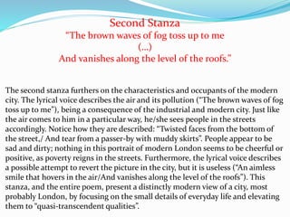 Second Stanza
“The brown waves of fog toss up to me
(…)
And vanishes along the level of the roofs.”
The second stanza furthers on the characteristics and occupants of the modern
city. The lyrical voice describes the air and its pollution (“The brown waves of fog
toss up to me”), being a consequence of the industrial and modern city. Just like
the air comes to him in a particular way, he/she sees people in the streets
accordingly. Notice how they are described: “Twisted faces from the bottom of
the street,/ And tear from a passer-by with muddy skirts”. People appear to be
sad and dirty; nothing in this portrait of modern London seems to be cheerful or
positive, as poverty reigns in the streets. Furthermore, the lyrical voice describes
a possible attempt to revert the picture in the city, but it is useless (“An aimless
smile that hovers in the air/And vanishes along the level of the roofs”). This
stanza, and the entire poem, present a distinctly modern view of a city, most
probably London, by focusing on the small details of everyday life and elevating
them to “quasi-transcendent qualities”.
 