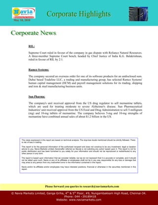 May 10, 2010




               RIL:

               Supreme Court ruled in favour of the company in gas dispute with Reliance Natural Resources.
               A three-member Supreme Court bench, headed by Chief Justice of India K.G. Balakrishnan,
               ruled in favour of RIL by 2:1.


               Ramco Systems:

               The company secured an overseas order for one of its software products for an undisclosed sum.
               Dubai based Tradeline LLC, a trading and manufacturing group, has selected Ramco Systems'
               human capital management (HCM) and payroll management solutions for its trading, shipping
               and iron & steel manufacturing business units.


               Sun Pharma:

               The company's unit received approval from the US drug regulator to sell memantine tablets,
               which are used for treating moderate to severe Alzheimer's disease. Sun Pharmaceutical
               Industries' unit received approval from the US Food and Drug Administration to sell 5-milligram
               (mg) and 10-mg tablets of memantine. The company believes 5-mg and 10-mg strengths of
               memantine have combined annual sales of about $1.2 billion in the US.




       The views expressed in this report are based on technical analysis. The stop-loss levels mentioned should be strictly followed. There
       is risk of loss in trading.

       This report is for the personal information of the authorized recipient and does not construe to be any investment, legal or taxation
       advice to you. Navia Markets Limited (hereinafter referred as Navia) is not soliciting any action based upon it. This report is not for
       public distribution and has been furnished to you solely for your information and should not be reproduced or redistributed to any
       other person in any form.

       The report is based upon information that we consider reliable, but we do not represent that it is accurate or complete, and it should
       not be relied upon such. Navia or any of its affiliates or employees shall not be in any way responsible for any loss or damage that
       may arise to any person from any inadvertent error in the information contained in this report.

       Navia and/or its affiliates and/or employees may have interests/ positions, financial or otherwise in the securities mentioned in this
       report.




                                  Please forward you queries to research@naviamarkets.com

© Navia Markets Limited, Ganga Griha, 4th & 5th Floor, #9, Nungambakkam High Road, Chennai-34.
                                     Phone: 044 –39189418
                               Website: www.naviamarkets.com
 